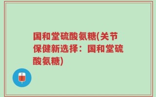 国和堂硫酸氨糖(关节保健新选择：国和堂硫酸氨糖)