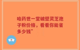 哈药世一堂破壁灵芝孢子粉价格，看看你能省多少钱”