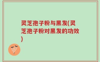 灵芝孢子粉与黑发(灵芝孢子粉对黑发的功效)