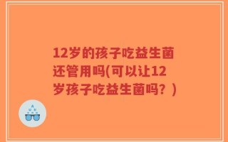 12岁的孩子吃益生菌还管用吗(可以让12岁孩子吃益生菌吗？)