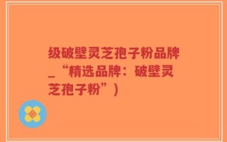 级破壁灵芝孢子粉品牌_“精选品牌：破壁灵芝孢子粉”)