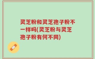 灵芝粉和灵芝孢子粉不一样吗(灵芝粉与灵芝孢子粉有何不同)
