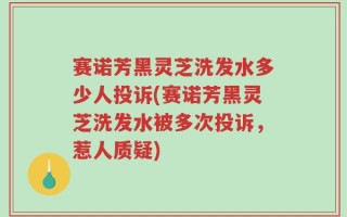 赛诺芳黑灵芝洗发水多少人投诉(赛诺芳黑灵芝洗发水被多次投诉，惹人质疑)