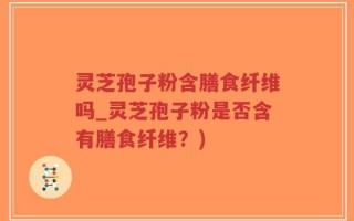 灵芝孢子粉含膳食纤维吗_灵芝孢子粉是否含有膳食纤维？)