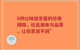 6种口味益生菌的价格揭晓，吃出美味与品质，让你意想不到”