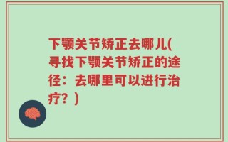 下颚关节矫正去哪儿(寻找下颚关节矫正的途径：去哪里可以进行治疗？)