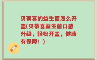 贝蒂喜的益生菌怎么开盖(贝蒂喜益生菌口感升级，轻松开盖，健康有保障！)