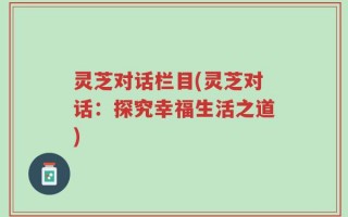 灵芝对话栏目(灵芝对话：探究幸福生活之道)