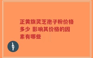 正黄旗灵芝孢子粉价格多少 影响其价格的因素有哪些