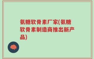 氨糖软骨素厂家(氨糖软骨素制造商推出新产品)