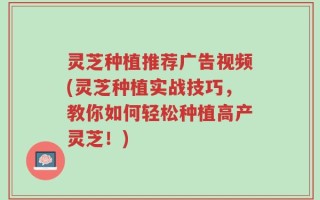 灵芝种植推荐广告视频(灵芝种植实战技巧，教你如何轻松种植高产灵芝！)