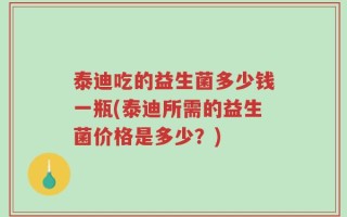 泰迪吃的益生菌多少钱一瓶(泰迪所需的益生菌价格是多少？)