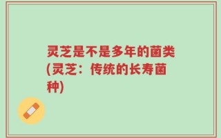 灵芝是不是多年的菌类(灵芝：传统的长寿菌种)