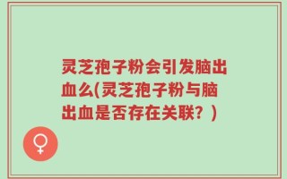 灵芝孢子粉会引发脑出血么(灵芝孢子粉与脑出血是否存在关联？)