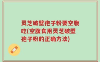 灵芝破壁孢子粉要空腹吃(空腹食用灵芝破壁孢子粉的正确方法)