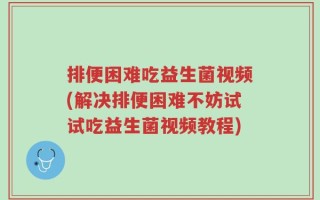 排便困难吃益生菌视频(解决排便困难不妨试试吃益生菌视频教程)