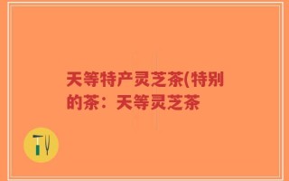 天等特产灵芝茶(特别的茶：天等灵芝茶