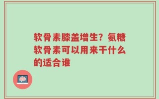 软骨素膝盖增生？氨糖软骨素可以用来干什么的适合谁