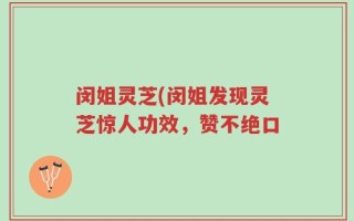 闵姐灵芝(闵姐发现灵芝惊人功效，赞不绝口