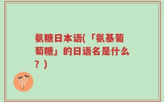 氨糖日本语(「氨基葡萄糖」的日语名是什么？)