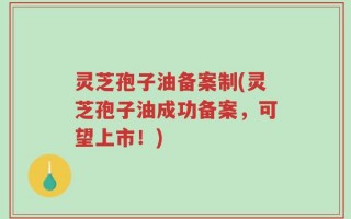 灵芝孢子油备案制(灵芝孢子油成功备案，可望上市！)
