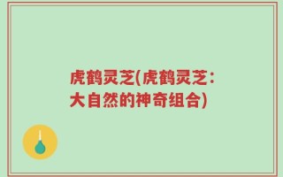虎鹤灵芝(虎鹤灵芝：大自然的神奇组合)