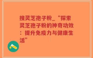 搜灵芝孢子粉_“探索灵芝孢子粉的神奇功效：提升免疫力与健康生活”