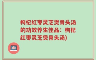 枸杞红枣灵芝煲骨头汤的功效养生佳品：枸杞红枣灵芝煲骨头汤)