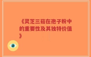 《灵芝三菇在孢子粉中的重要性及其独特价值》