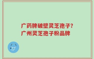 广药牌破壁灵芝孢子？广州灵芝孢子粉品牌