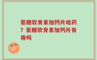 氨糖软骨素加钙片哈药？氨糖软骨素加钙片有用吗