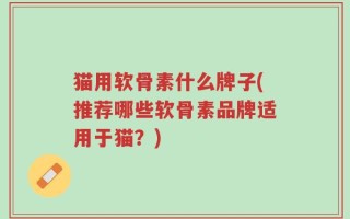 猫用软骨素什么牌子(推荐哪些软骨素品牌适用于猫？)