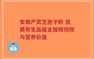 安徽产灵芝孢子粉 优质养生品蕴含独特功效与营养价值