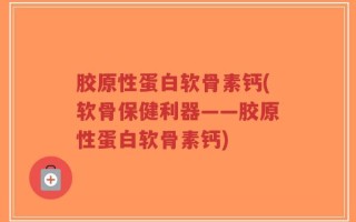 胶原性蛋白软骨素钙(软骨保健利器——胶原性蛋白软骨素钙)