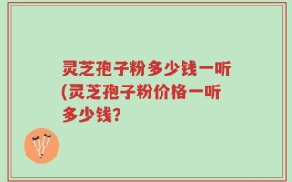 灵芝孢子粉多少钱一听(灵芝孢子粉价格一听多少钱？
