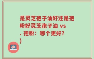 是灵芝孢子油好还是孢粉好灵芝孢子油 vs. 孢粉：哪个更好？)