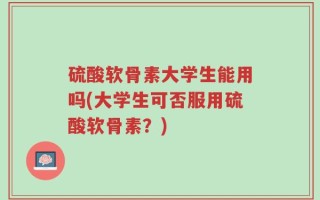 硫酸软骨素大学生能用吗(大学生可否服用硫酸软骨素？)
