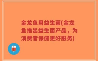 金龙鱼用益生菌(金龙鱼推出益生菌产品，为消费者保健更好服务)