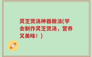灵芝煲汤神器做法(学会制作灵芝煲汤，营养又美味！)