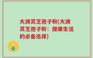 大渊灵芝孢子粉(大渊灵芝孢子粉：健康生活的必备选择)