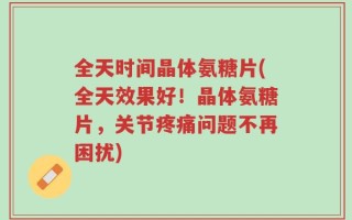 全天时间晶体氨糖片(全天效果好！晶体氨糖片，关节疼痛问题不再困扰)