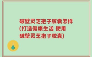 破壁灵芝孢子胶囊怎样(打造健康生活 使用破壁灵芝孢子胶囊)