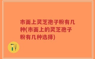 市面上灵芝孢子粉有几种(市面上的灵芝孢子粉有几种选择)