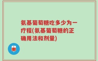 氨基葡萄糖吃多少为一疗程(氨基葡萄糖的正确用法和剂量)