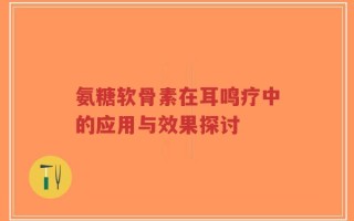 氨糖软骨素在耳鸣疗中的应用与效果探讨