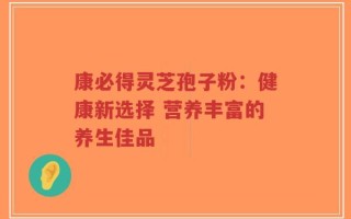 康必得灵芝孢子粉：健康新选择 营养丰富的养生佳品