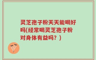 灵芝孢子粉天天能喝好吗(经常喝灵芝孢子粉对身体有益吗？)