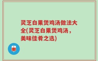 灵芝白果煲鸡汤做法大全(灵芝白果煲鸡汤，美味佳肴之选)