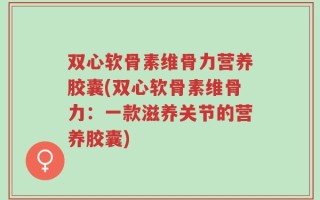 双心软骨素维骨力营养胶囊(双心软骨素维骨力：一款滋养关节的营养胶囊)