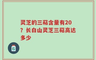灵芝的三萜含量有20？长白山灵芝三萜高达多少